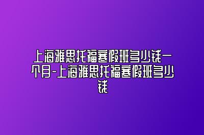 上海雅思托福寒假班多少钱一个月-上海雅思托福寒假班多少钱
