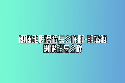 朗播雅思课程怎么样啊-朗播雅思课程怎么样