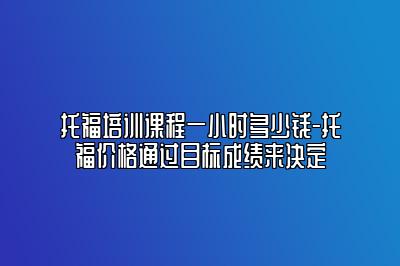 托福培训课程一小时多少钱-托福价格通过目标成绩来决定