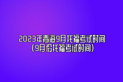 2023年青海9月托福考试时间(9月份托福考试时间)