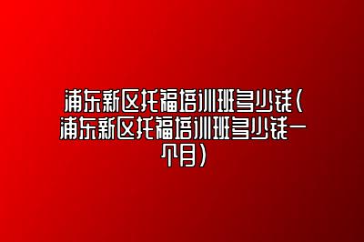 浦东新区托福培训班多少钱(浦东新区托福培训班多少钱一个月)