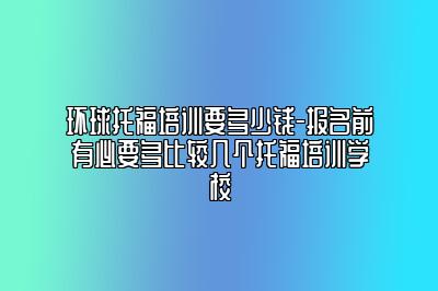 环球托福培训要多少钱-报名前有必要多比较几个托福培训学校