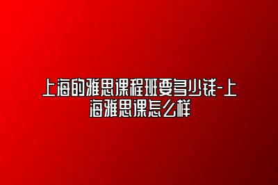 上海的雅思课程班要多少钱-上海雅思课怎么样
