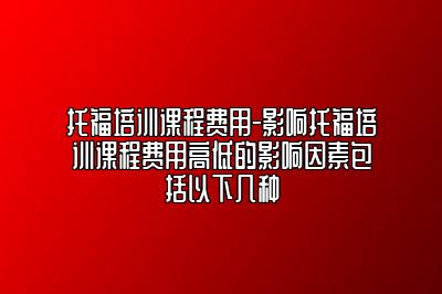 托福培训课程费用-影响托福培训课程费用高低的影响因素包括以下几种