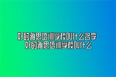 好的雅思培训学校叫什么名字-好的雅思培训学校叫什么