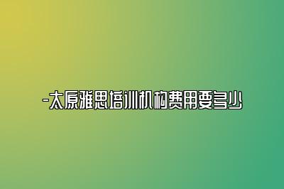 -太原雅思培训机构费用要多少