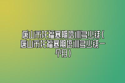 唐山市托福寒期培训多少钱(唐山市托福寒期培训多少钱一个月)