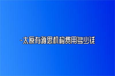 -太原有雅思机构费用多少钱