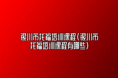 银川市托福培训课程(银川市托福培训课程有哪些)