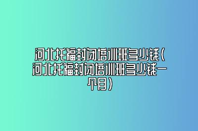 河北托福封闭培训班多少钱(河北托福封闭培训班多少钱一个月)