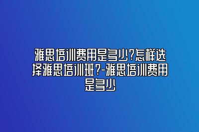 雅思培训费用是多少?怎样选择雅思培训班?-雅思培训费用是多少