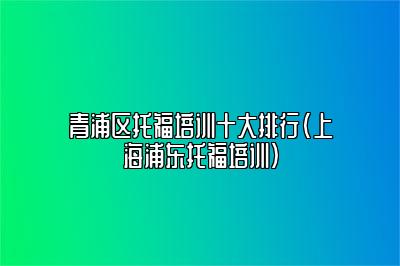 青浦区托福培训十大排行(上海浦东托福培训)