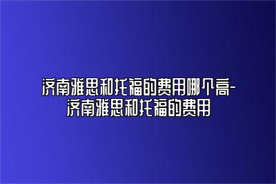 济南雅思和托福的费用哪个高-济南雅思和托福的费用