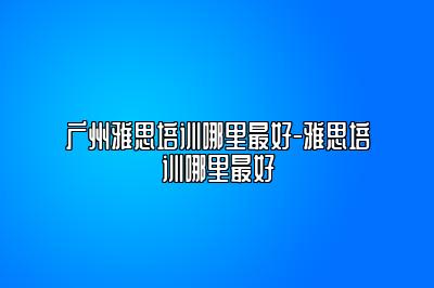 广州雅思培训哪里最好-雅思培训哪里最好