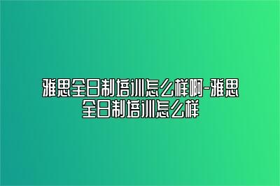 雅思全日制培训怎么样啊-雅思全日制培训怎么样