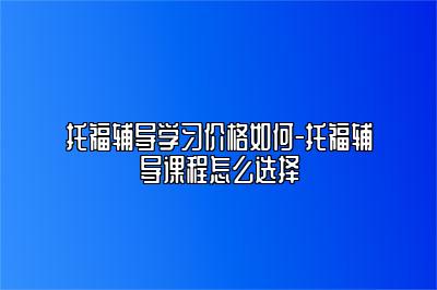 托福辅导学习价格如何-托福辅导课程怎么选择