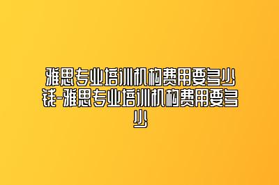 雅思专业培训机构费用要多少钱-雅思专业培训机构费用要多少