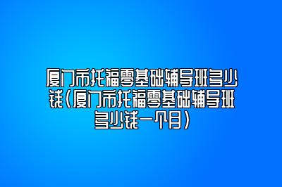 厦门市托福零基础辅导班多少钱(厦门市托福零基础辅导班多少钱一个月)