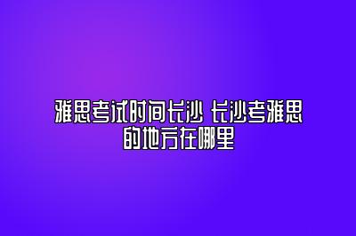 雅思考试时间长沙 长沙考雅思的地方在哪里