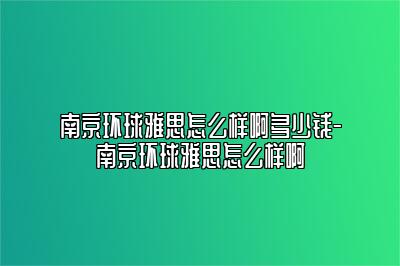 南京环球雅思怎么样啊多少钱-南京环球雅思怎么样啊