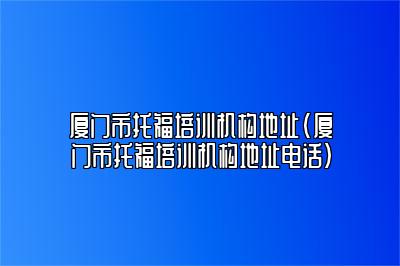 厦门市托福培训机构地址(厦门市托福培训机构地址电话)