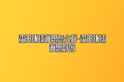 沈阳环球雅思怎么样-沈阳环球雅思好吗