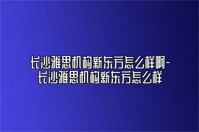 长沙雅思机构新东方怎么样啊-长沙雅思机构新东方怎么样