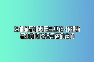 托福辅导班费用多少钱-托福辅导班如何选择合适的老师