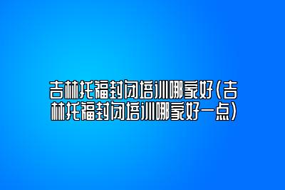 吉林托福封闭培训哪家好(吉林托福封闭培训哪家好一点)