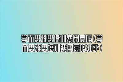 学而思雅思培训费用高吗(学而思雅思培训费用高吗知乎)