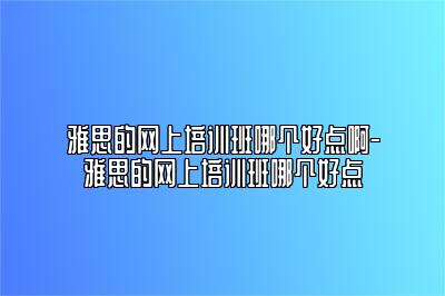 雅思的网上培训班哪个好点啊-雅思的网上培训班哪个好点