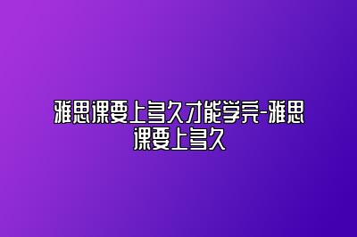 雅思课要上多久才能学完-雅思课要上多久