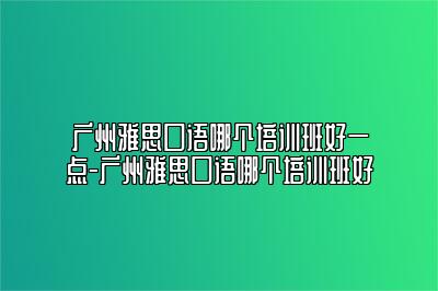 广州雅思口语哪个培训班好一点-广州雅思口语哪个培训班好