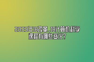 2023年IB改革，IB计算机科学课程有哪些变化？