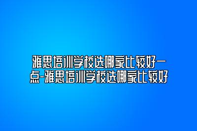 雅思培训学校选哪家比较好一点-雅思培训学校选哪家比较好