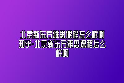 北京新东方雅思课程怎么样啊知乎-北京新东方雅思课程怎么样啊