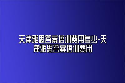 天津雅思答案培训费用多少-天津雅思答案培训费用