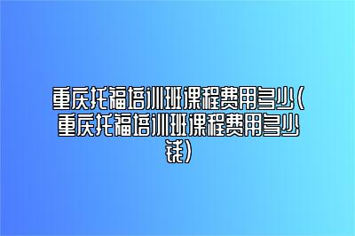 重庆托福培训班课程费用多少(重庆托福培训班课程费用多少钱)