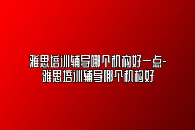 雅思培训辅导哪个机构好一点-雅思培训辅导哪个机构好