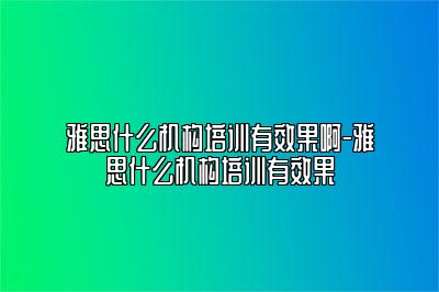 雅思什么机构培训有效果啊-雅思什么机构培训有效果