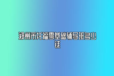 郑州市托福零基础辅导班多少钱