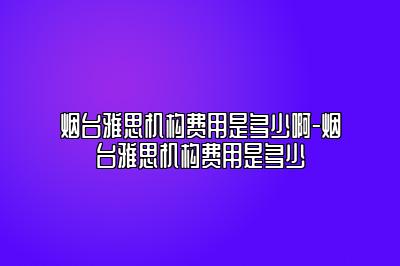 烟台雅思机构费用是多少啊-烟台雅思机构费用是多少