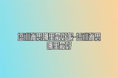 培训雅思哪里最好呢-培训雅思哪里最好