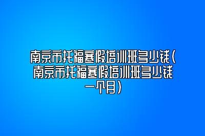 南京市托福寒假培训班多少钱(南京市托福寒假培训班多少钱一个月)