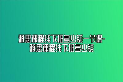 雅思课程线下班多少钱一节课-雅思课程线下班多少钱