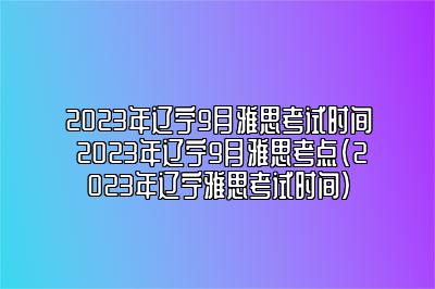 2023年辽宁9月雅思考试时间 2023年辽宁9月雅思考点(2023年辽宁雅思考试时间)