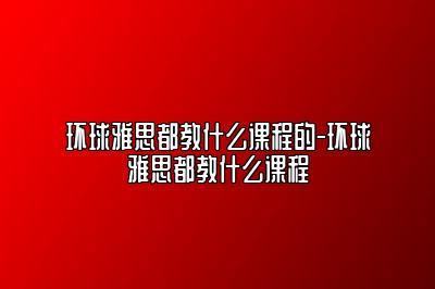 环球雅思都教什么课程的-环球雅思都教什么课程