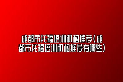 成都市托福培训机构推荐(成都市托福培训机构推荐有哪些)