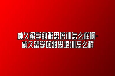 威久留学的雅思培训怎么样啊-威久留学的雅思培训怎么样