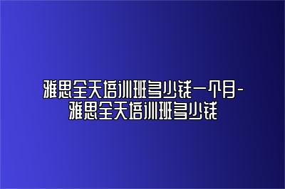 雅思全天培训班多少钱一个月-雅思全天培训班多少钱